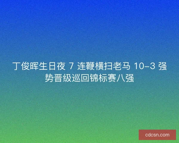 丁俊晖生日夜 7 连鞭横扫老马 10-3 强势晋级巡回锦标赛八强