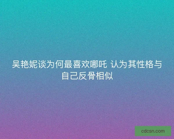 吴艳妮谈为何最喜欢哪吒 认为其性格与自己反骨相似