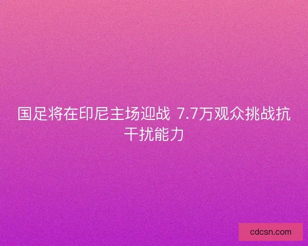 国足将在印尼主场迎战 7.7万观众挑战抗干扰能力 国足将在印尼主场迎战 7.7万观众挑战抗干扰能力