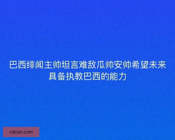 巴西绯闻主帅坦言难敌瓜帅安帅希望未来具备执教巴西的能力