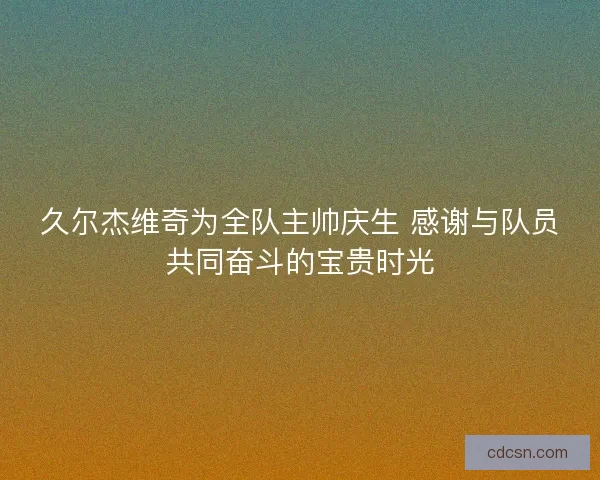 久尔杰维奇为全队主帅庆生 感谢与队员共同奋斗的宝贵时光