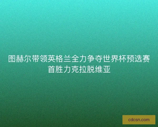 图赫尔带领英格兰全力争夺世界杯预选赛首胜力克拉脱维亚