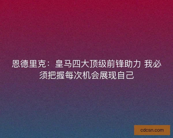 恩德里克：皇马四大顶级前锋助力 我必须把握每次机会展现自己