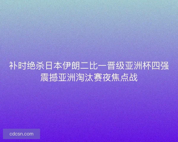 补时绝杀日本伊朗二比一晋级亚洲杯四强震撼亚洲淘汰赛夜焦点战