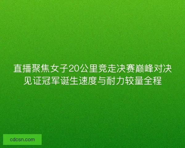直播聚焦女子20公里竞走决赛巅峰对决见证冠军诞生速度与耐力较量全程 直播聚焦女子20公里竞走决赛巅峰对决见证冠军诞生速度与耐力较量全程