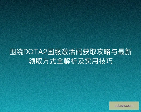 围绕DOTA2国服激活码获取攻略与最新领取方式全解析及实用技巧