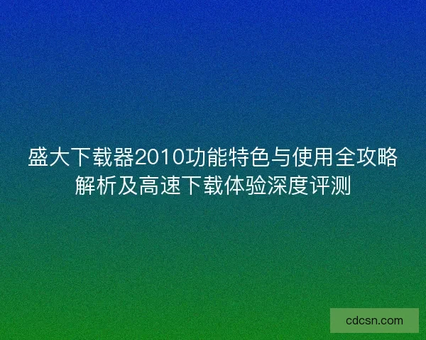 盛大下载器2010功能特色与使用全攻略解析及高速下载体验深度评测