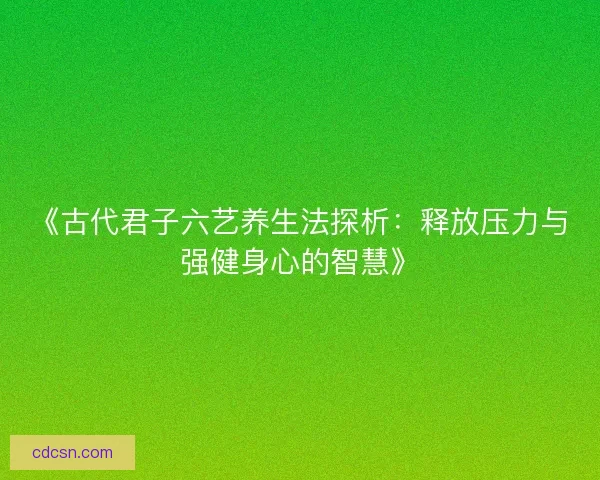 《古代君子六艺养生法探析:释放压力与强健身心的智慧》 《古代君子六艺养生法探析:释放压力与强健身心的智慧》