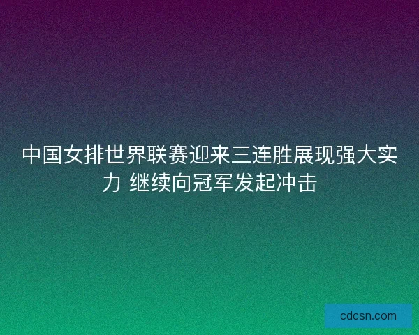 中国女排世界联赛迎来三连胜展现强大实力 继续向冠军发起冲击