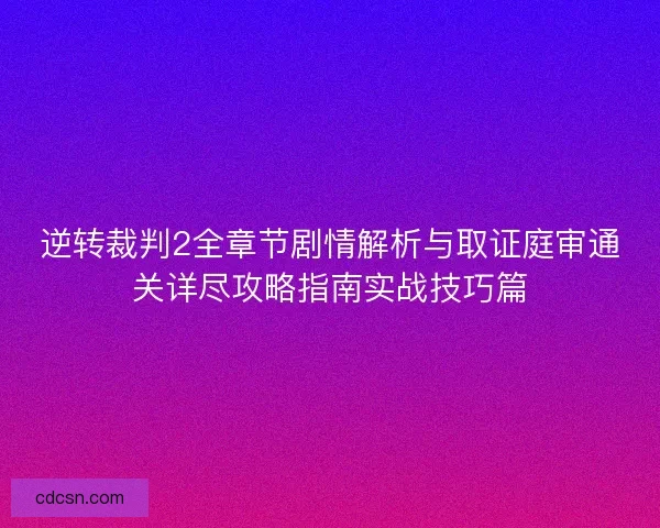 逆转裁判2全章节剧情解析与取证庭审通关详尽攻略指南实战技巧篇