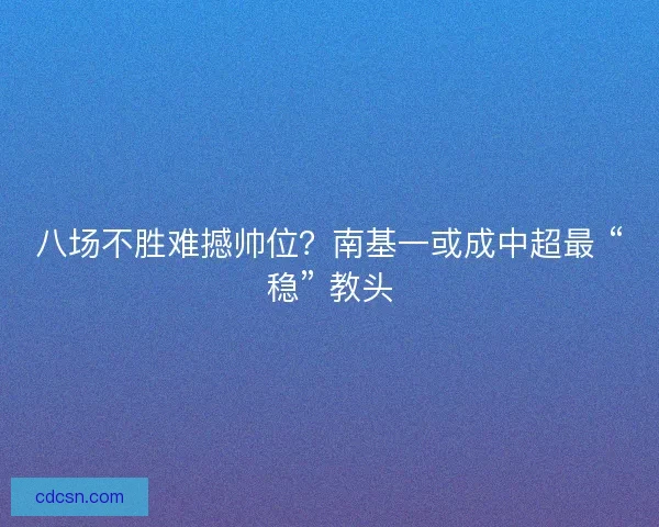 八场不胜难撼帅位？南基一或成中超最 “稳” 教头