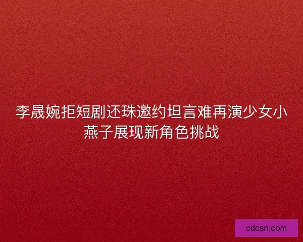 李晟婉拒短剧还珠邀约坦言难再演少女小燕子展现新角色挑战