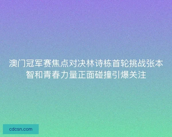 澳门冠军赛焦点对决林诗栋首轮挑战张本智和青春力量正面碰撞引爆关注