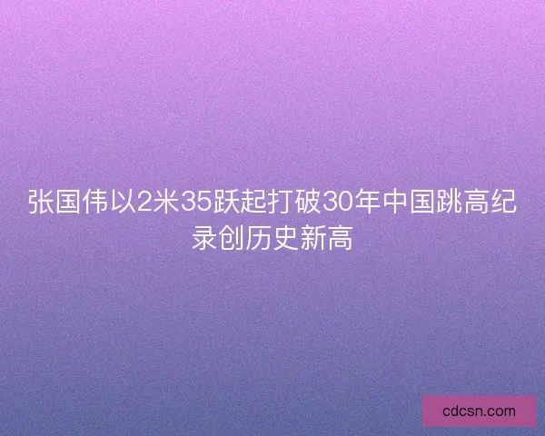 张国伟以2米35跃起打破30年中国跳高纪录创历史新高