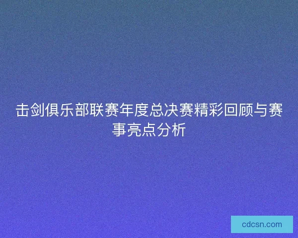 击剑俱乐部联赛年度总决赛精彩回顾与赛事亮点分析