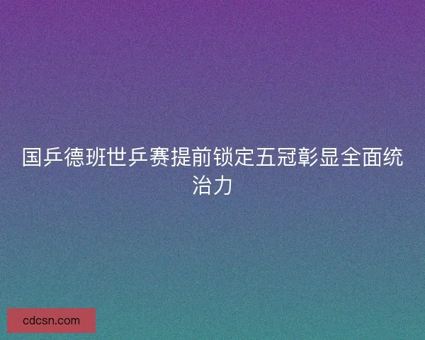 国乒德班世乒赛提前锁定五冠彰显全面统治力