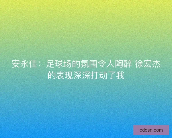 安永佳：足球场的氛围令人陶醉 徐宏杰的表现深深打动了我