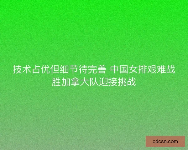 技术占优但细节待完善 中国女排艰难战胜加拿大队迎接挑战