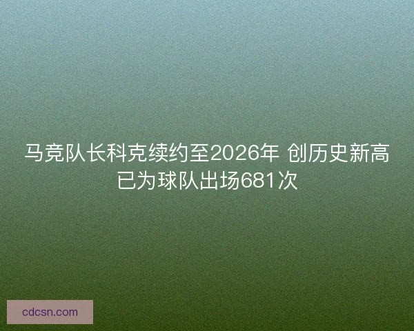 马竞队长科克续约至2026年 创历史新高已为球队出场681次