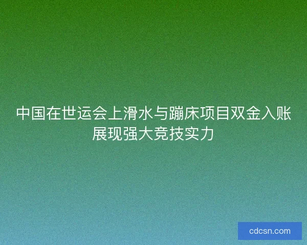 中国在世运会上滑水与蹦床项目双金入账展现强大竞技实力