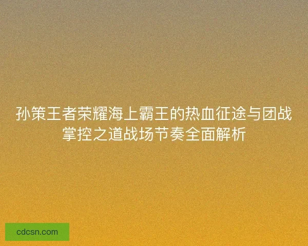孙策王者荣耀海上霸王的热血征途与团战掌控之道战场节奏全面解析