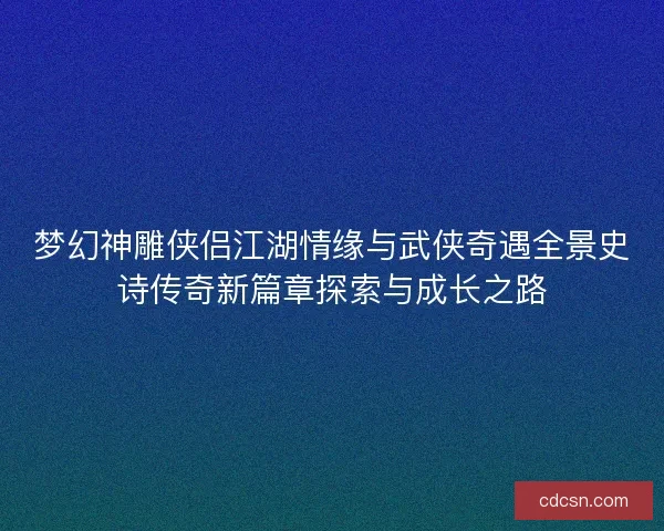 梦幻神雕侠侣江湖情缘与武侠奇遇全景史诗传奇新篇章探索与成长之路